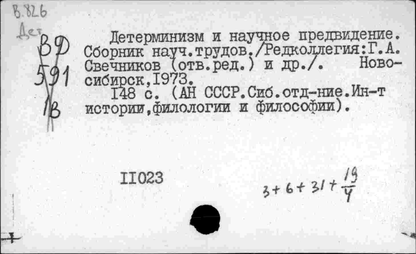 ﻿Детерминизм и научное предвидение. Сборник науч, трудов./Редколлегия: Г. А. Свечников (отв.ред.) и др./. Новосибирск, 1973.
148 с. (АН СССР.Сиб.отд-ние.Ин-т истории,филологии и философии).
11023
/5
£+ £> 1	-у